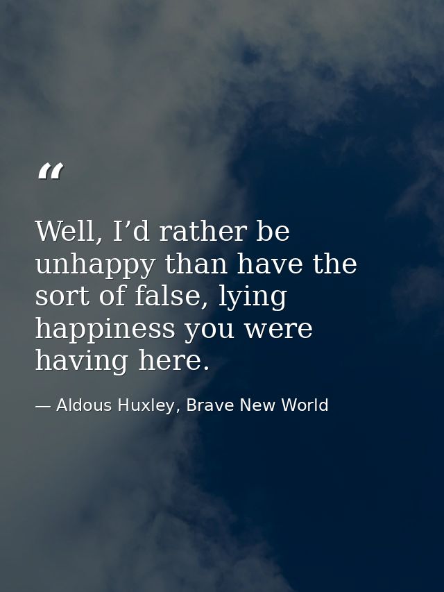 Well, I’d rather be unhappy than have the sort of false, lying happiness you were having here. — Aldous Huxley, Brave New World