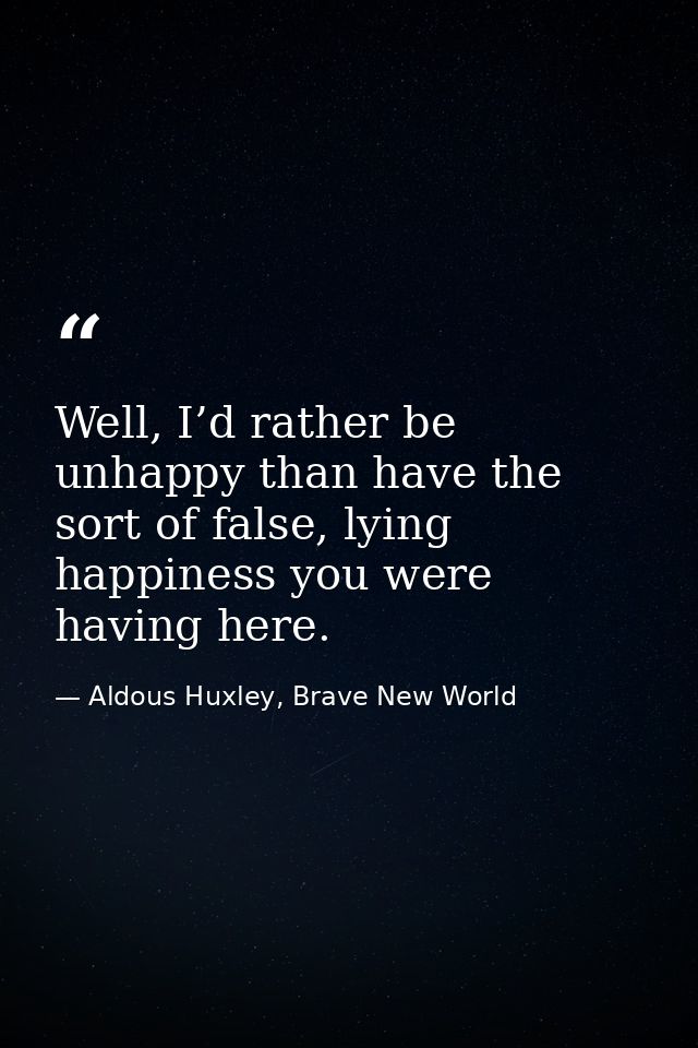 Well, I’d rather be unhappy than have the sort of false, lying happiness you were having here. — Aldous Huxley, Brave New World
