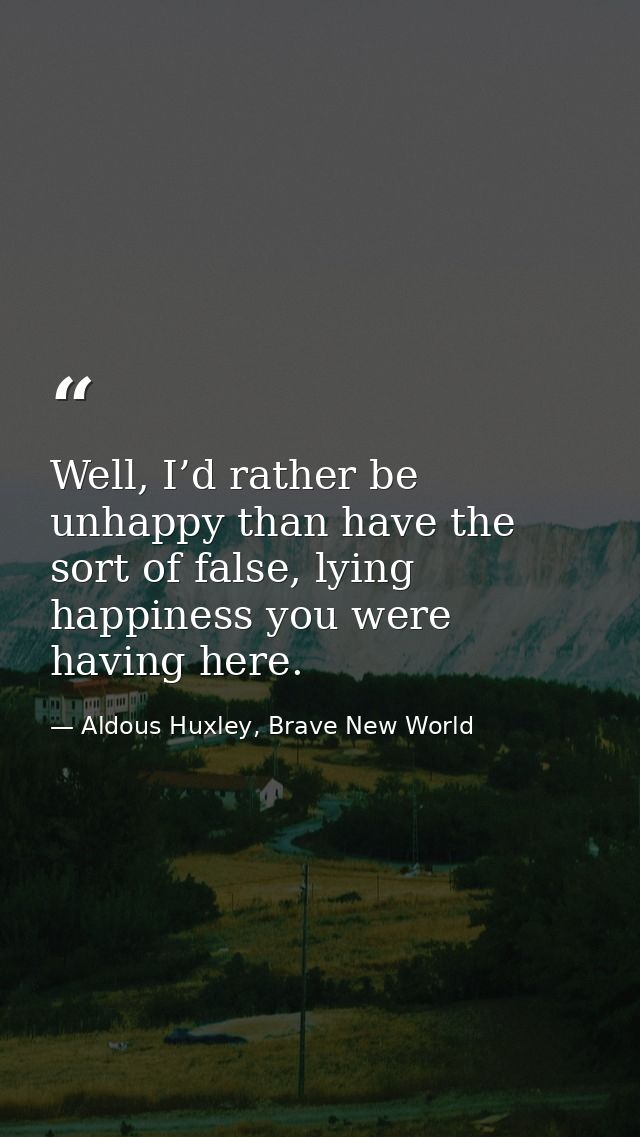 Well, I’d rather be unhappy than have the sort of false, lying happiness you were having here. — Aldous Huxley, Brave New World