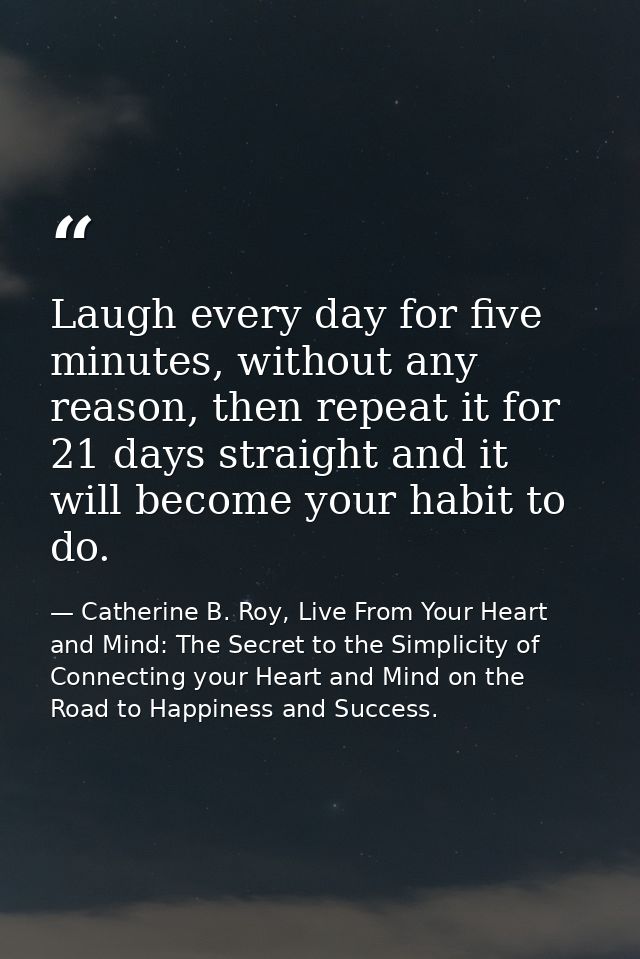 Laugh every day for five minutes, without any reason, then repeat it for 21 days straight and it will become your habit  — Catherine B. Roy, Live From Your Heart and Mind: The Secret to the Simplicity of Connecting your Heart and Mind on the Road to Happiness and Success.