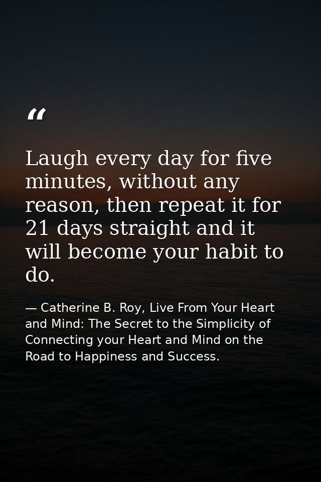 Laugh every day for five minutes, without any reason, then repeat it for 21 days straight and it will become your habit  — Catherine B. Roy, Live From Your Heart and Mind: The Secret to the Simplicity of Connecting your Heart and Mind on the Road to Happiness and Success.