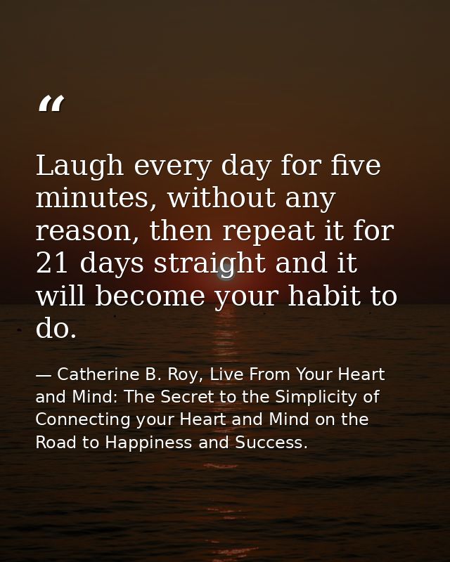 Laugh every day for five minutes, without any reason, then repeat it for 21 days straight and it will become your habit  — Catherine B. Roy, Live From Your Heart and Mind: The Secret to the Simplicity of Connecting your Heart and Mind on the Road to Happiness and Success.