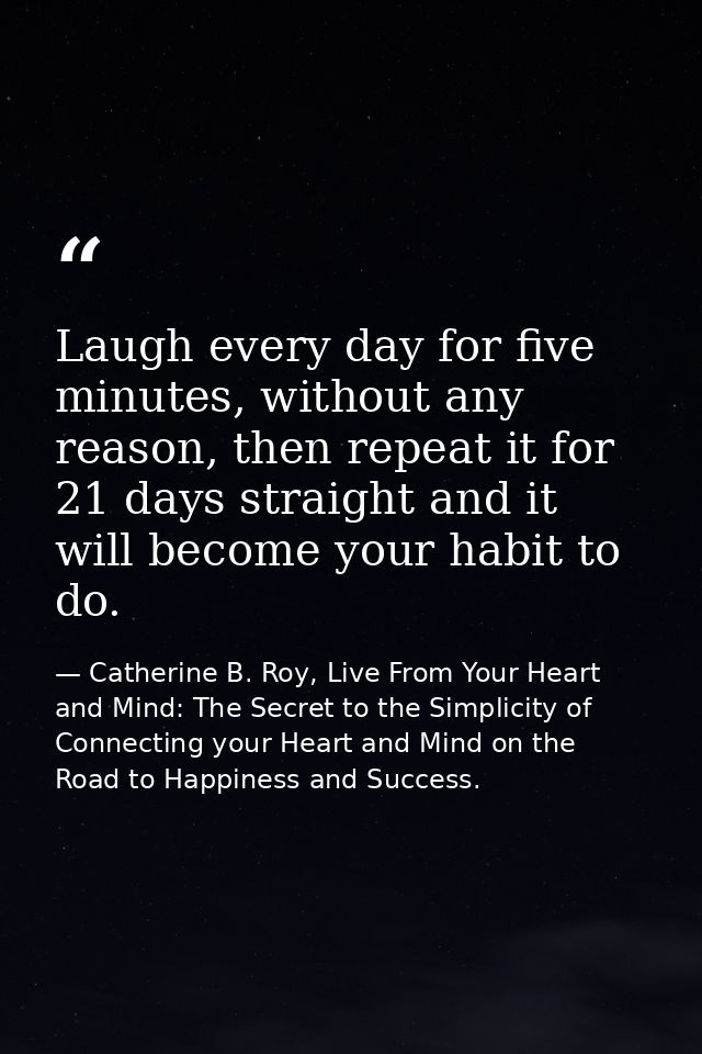 Laugh every day for five minutes, without any reason, then repeat it for 21 days straight and it will become your habit  — Catherine B. Roy, Live From Your Heart and Mind: The Secret to the Simplicity of Connecting your Heart and Mind on the Road to Happiness and Success.