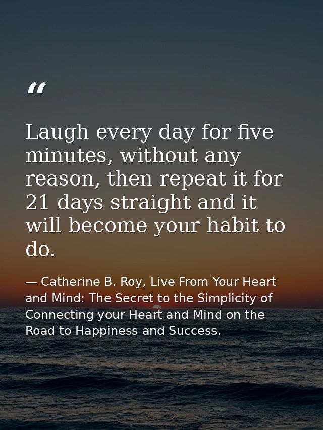 Laugh every day for five minutes, without any reason, then repeat it for 21 days straight and it will become your habit  — Catherine B. Roy, Live From Your Heart and Mind: The Secret to the Simplicity of Connecting your Heart and Mind on the Road to Happiness and Success.
