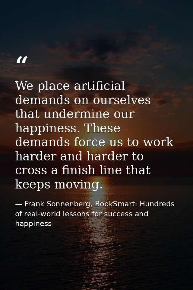 We place artificial demands on ourselves that undermine our happiness. These demands force us to work harder and harder  — Frank Sonnenberg, BookSmart: Hundreds of real-world lessons for success and happiness