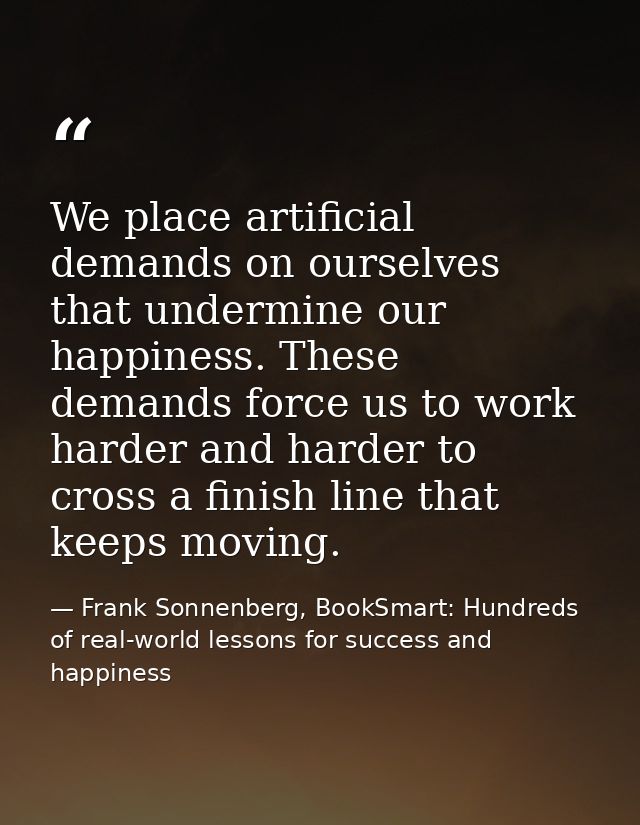 We place artificial demands on ourselves that undermine our happiness. These demands force us to work harder and harder  — Frank Sonnenberg, BookSmart: Hundreds of real-world lessons for success and happiness