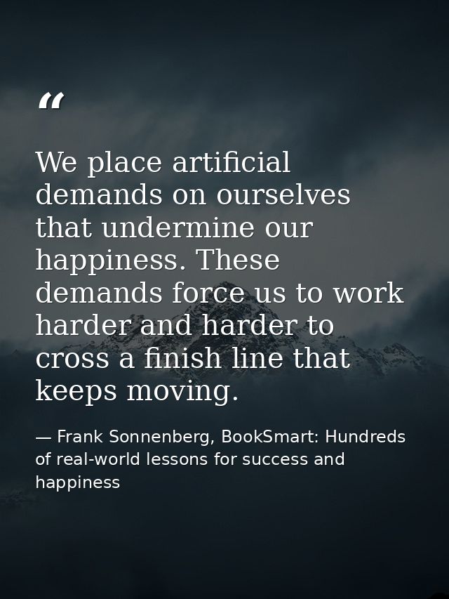 We place artificial demands on ourselves that undermine our happiness. These demands force us to work harder and harder  — Frank Sonnenberg, BookSmart: Hundreds of real-world lessons for success and happiness