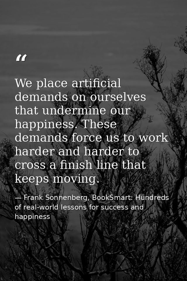 We place artificial demands on ourselves that undermine our happiness. These demands force us to work harder and harder  — Frank Sonnenberg, BookSmart: Hundreds of real-world lessons for success and happiness