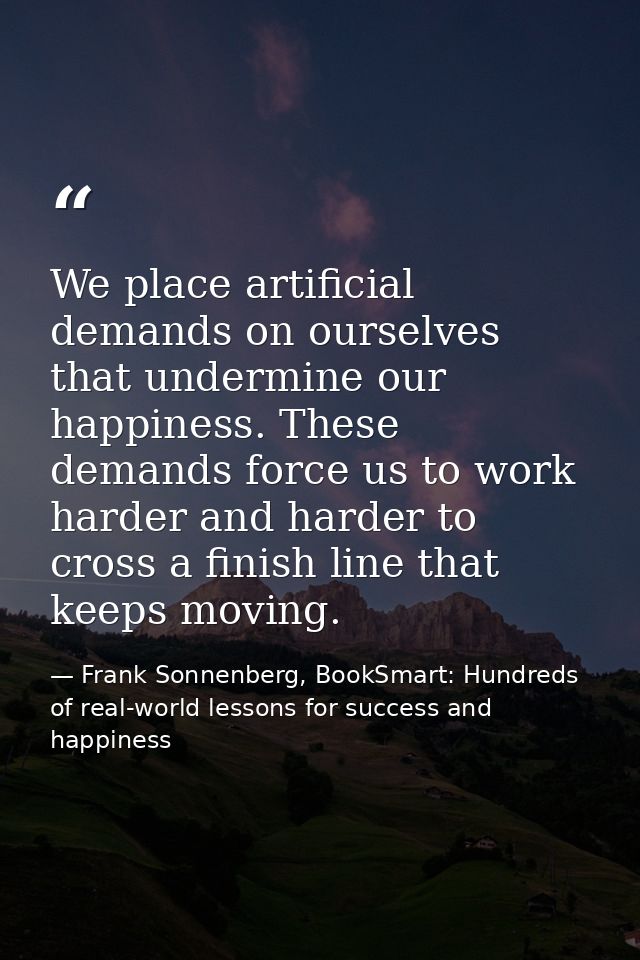 We place artificial demands on ourselves that undermine our happiness. These demands force us to work harder and harder  — Frank Sonnenberg, BookSmart: Hundreds of real-world lessons for success and happiness