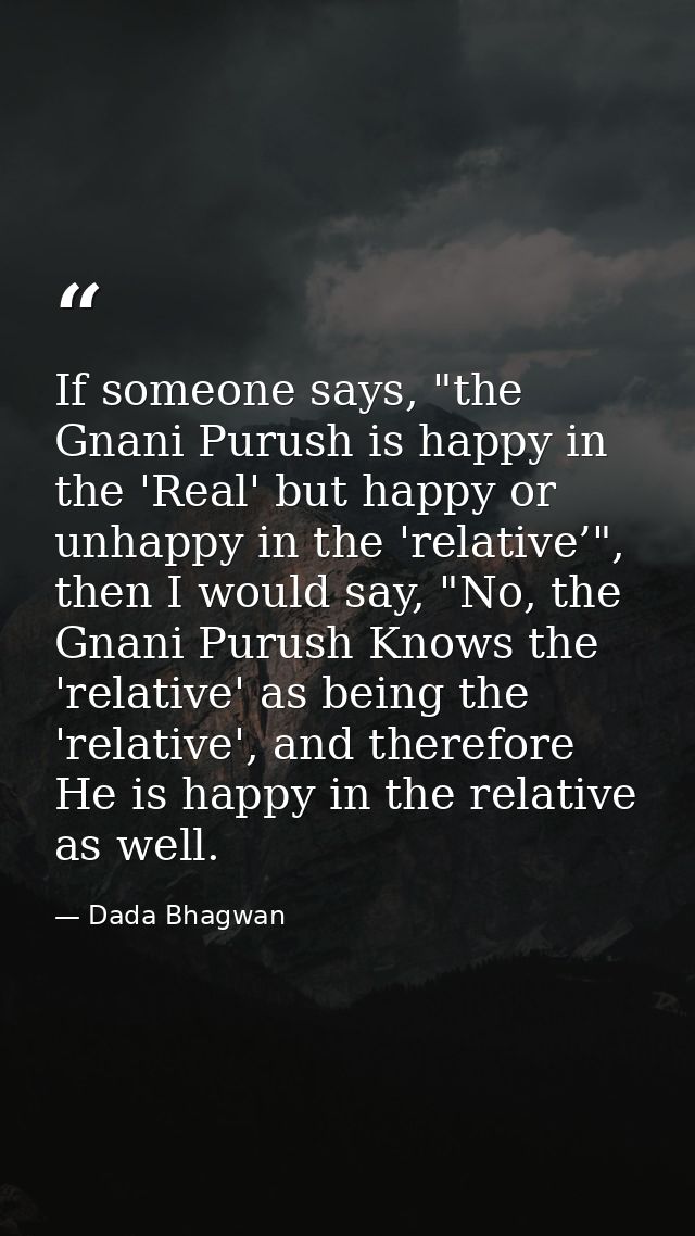 If someone says, "the Gnani Purush is happy in the 'Real' but happy or unhappy in the 'relative’", then I would say, "No — Dada Bhagwan