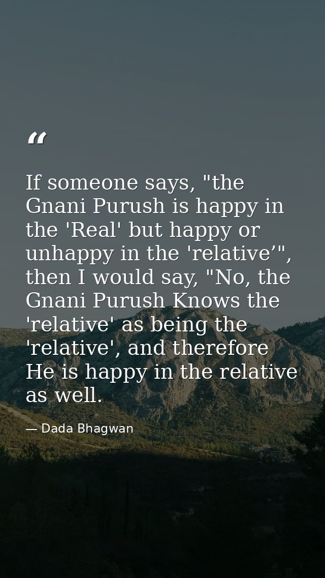 If someone says, "the Gnani Purush is happy in the 'Real' but happy or unhappy in the 'relative’", then I would say, "No — Dada Bhagwan