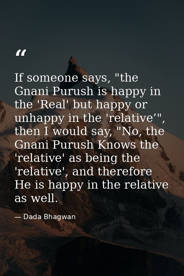 If someone says, "the Gnani Purush is happy in the 'Real' but happy or unhappy in the 'relative’", then I would say, "No — Dada Bhagwan