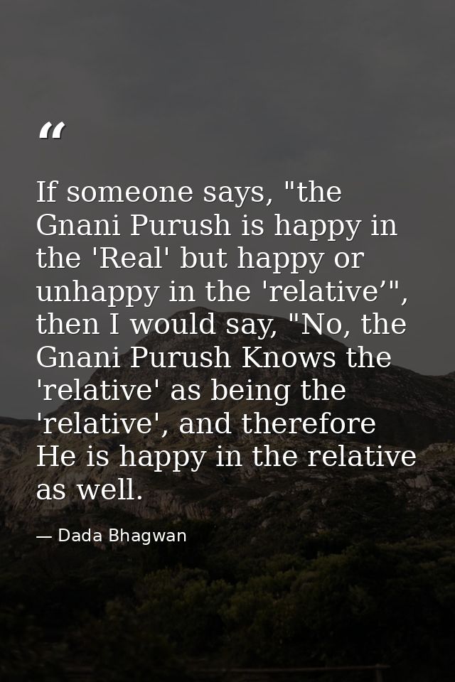 If someone says, "the Gnani Purush is happy in the 'Real' but happy or unhappy in the 'relative’", then I would say, "No — Dada Bhagwan