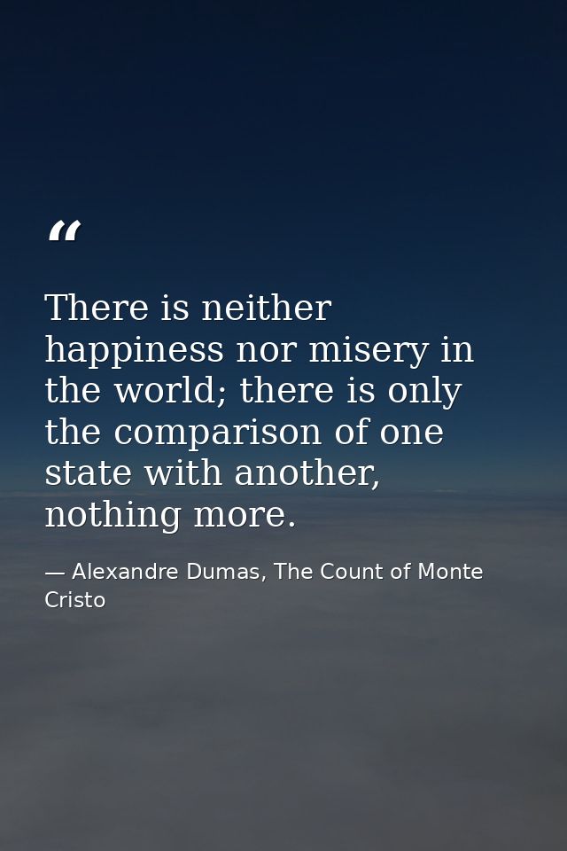 There is neither happiness nor misery in the world; there is only the comparison of one state with another, nothing more — Alexandre Dumas, The Count of Monte Cristo