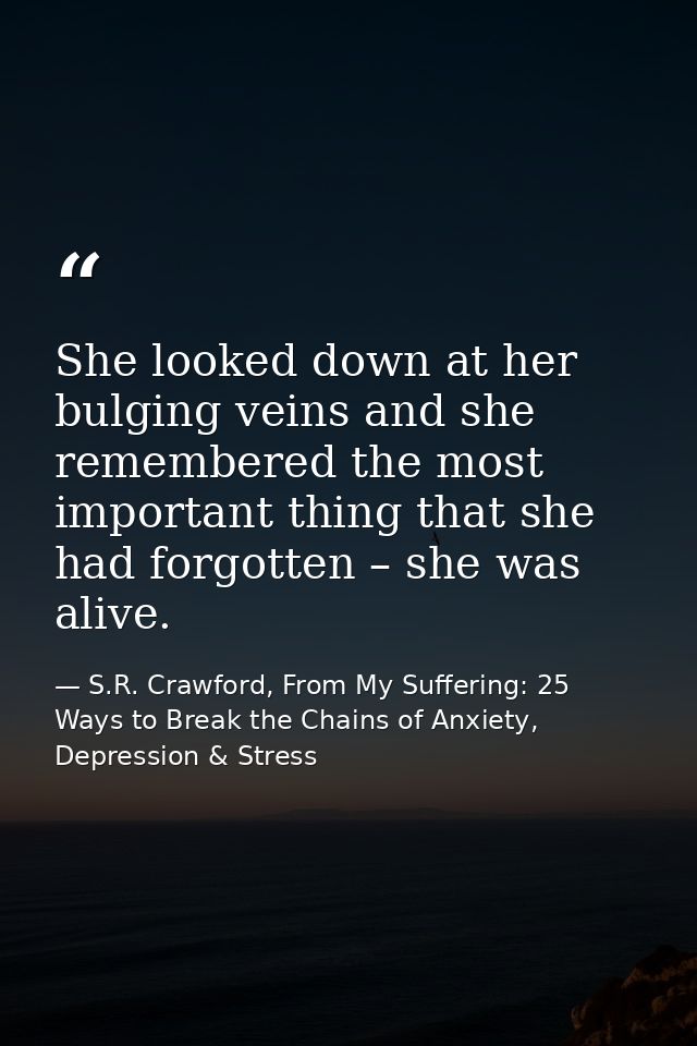 She looked down at her bulging veins and she remembered the most important thing that she had forgotten – she was alive. — S.R. Crawford, From My Suffering: 25 Ways to Break the Chains of Anxiety, Depression & Stress