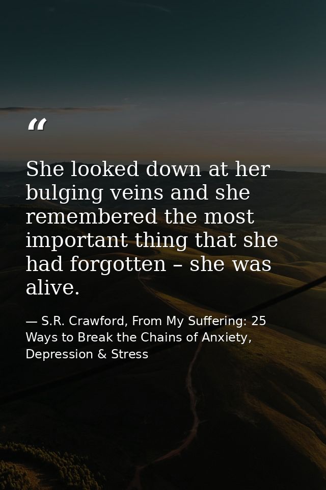She looked down at her bulging veins and she remembered the most important thing that she had forgotten – she was alive. — S.R. Crawford, From My Suffering: 25 Ways to Break the Chains of Anxiety, Depression & Stress