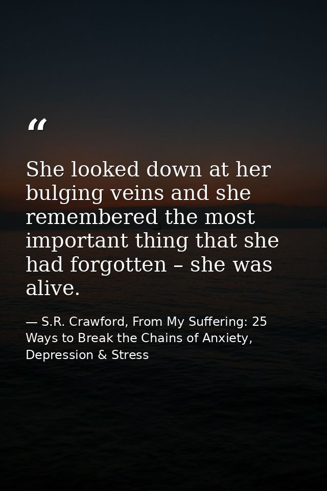 She looked down at her bulging veins and she remembered the most important thing that she had forgotten – she was alive. — S.R. Crawford, From My Suffering: 25 Ways to Break the Chains of Anxiety, Depression & Stress