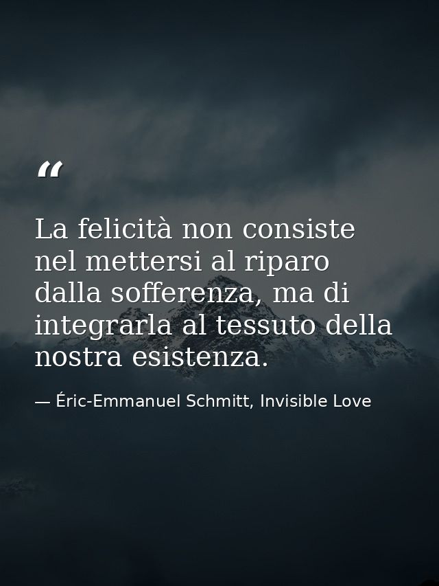 La felicità non consiste nel mettersi al riparo dalla sofferenza, ma di integrarla al tessuto della nostra esistenza. — Éric-Emmanuel Schmitt, Invisible Love