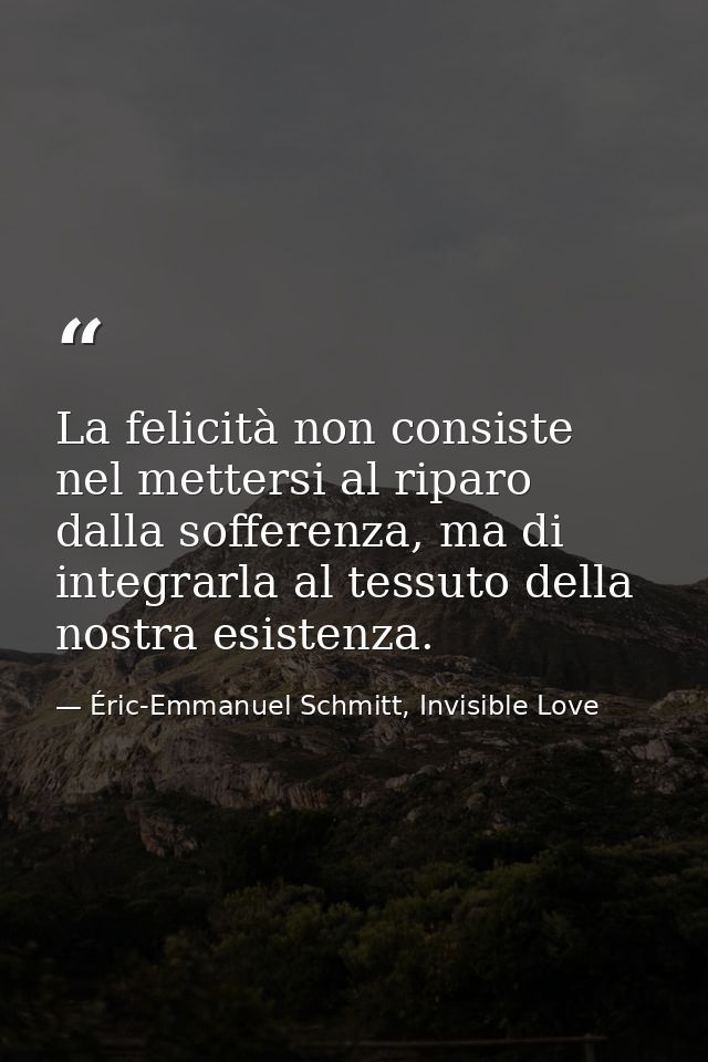 La felicità non consiste nel mettersi al riparo dalla sofferenza, ma di integrarla al tessuto della nostra esistenza. — Éric-Emmanuel Schmitt, Invisible Love
