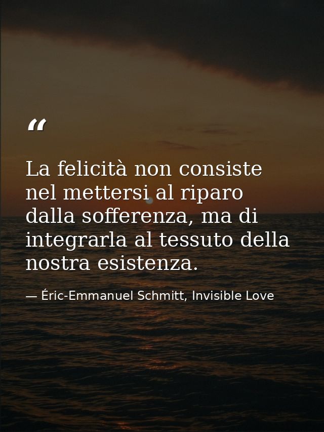 La felicità non consiste nel mettersi al riparo dalla sofferenza, ma di integrarla al tessuto della nostra esistenza. — Éric-Emmanuel Schmitt, Invisible Love