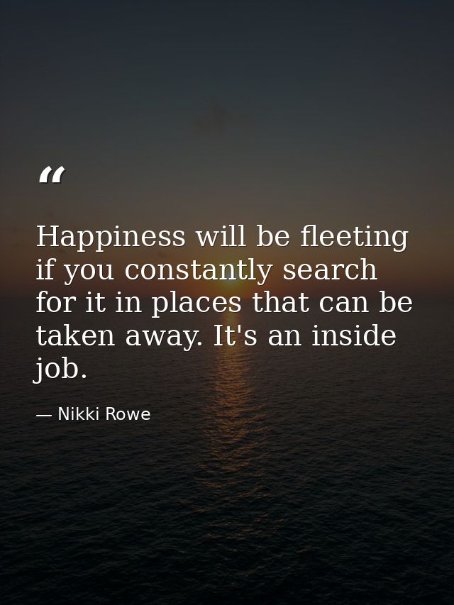 Happiness will be fleeting if you constantly search for it in places that can be taken away. It's an inside job. — Nikki Rowe
