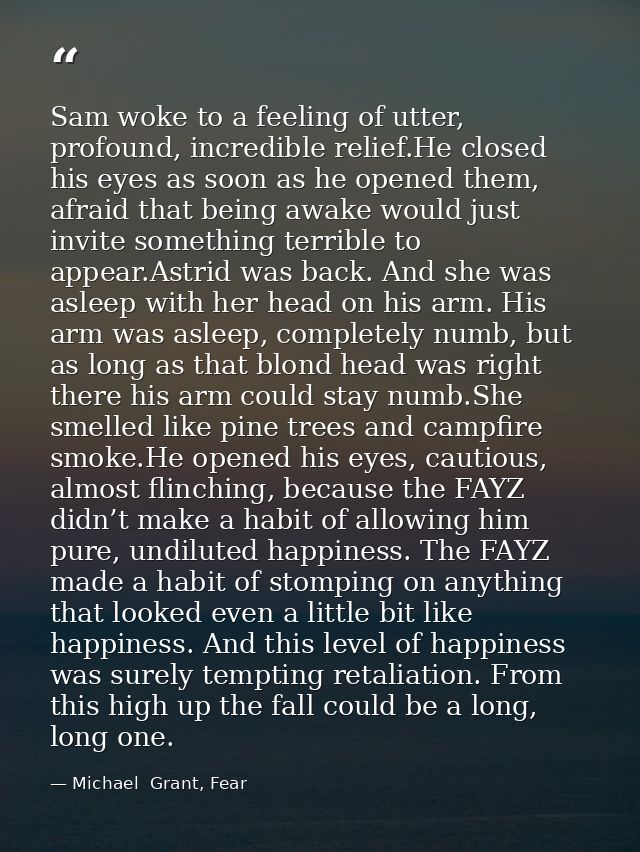 Sam woke to a feeling of utter, profound, incredible relief.He closed his eyes as soon as he opened them, afraid that be — Michael  Grant, Fear