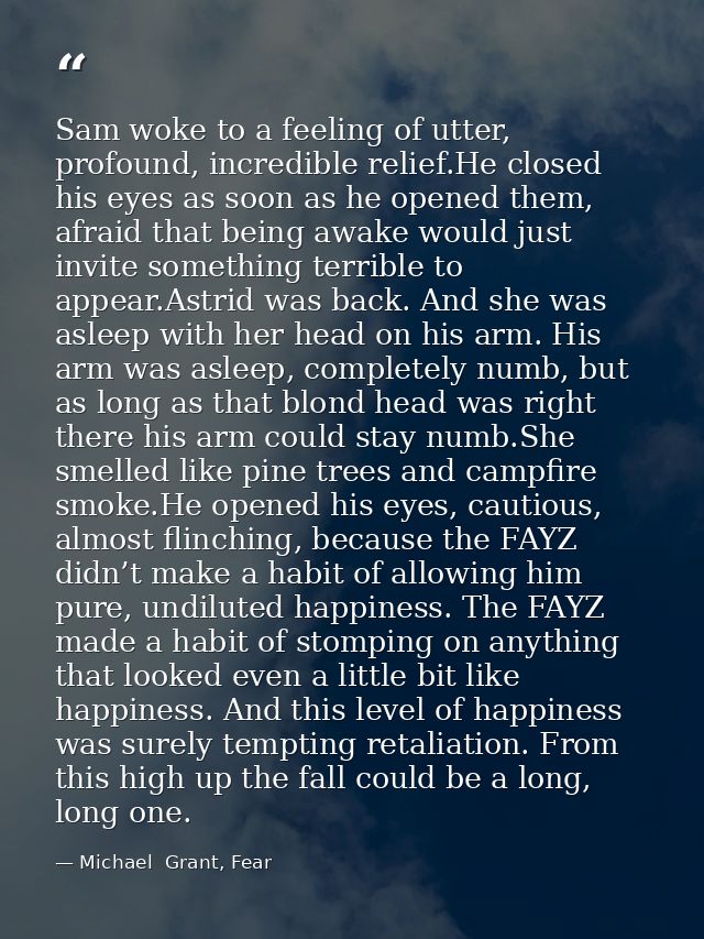 Sam woke to a feeling of utter, profound, incredible relief.He closed his eyes as soon as he opened them, afraid that be — Michael  Grant, Fear
