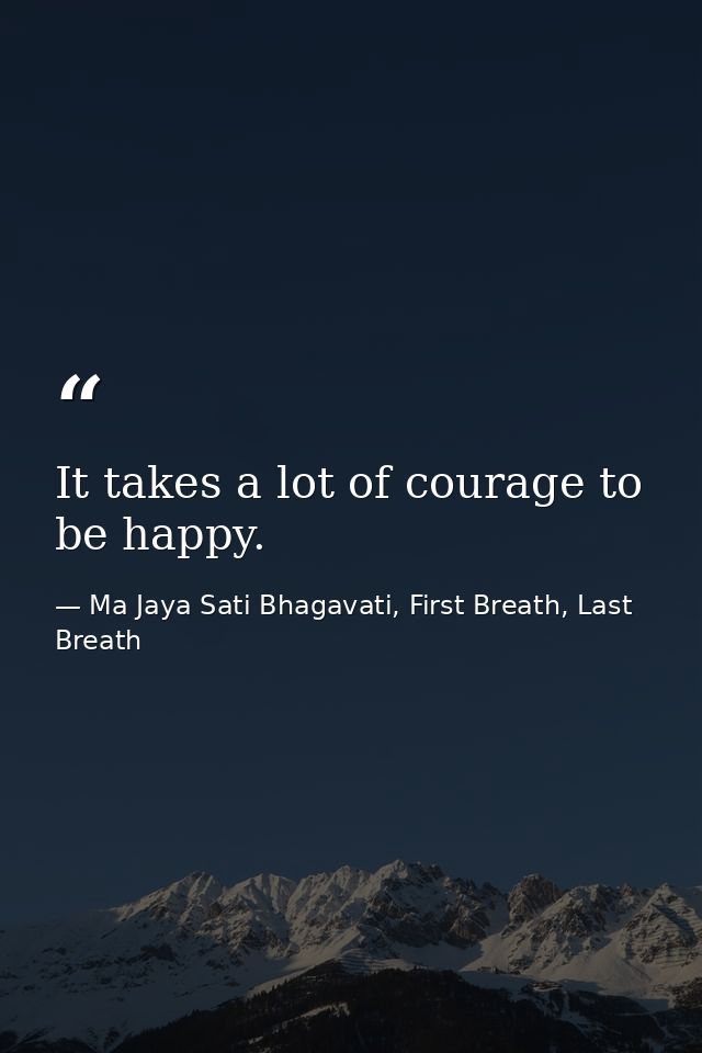 It takes a lot of courage to be happy. — Ma Jaya Sati Bhagavati, First Breath, Last Breath