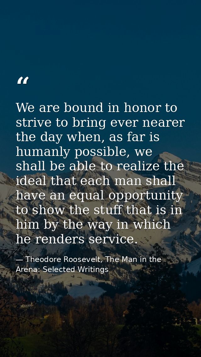We are bound in honor to strive to bring ever nearer the day when, as far is humanly possible, we shall be able to reali — Theodore Roosevelt, The Man in the Arena: Selected Writings