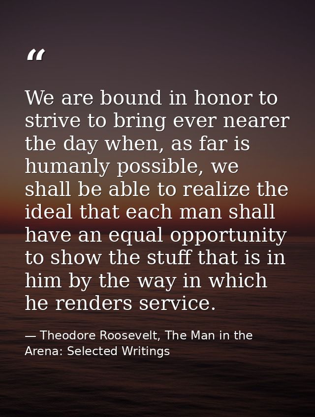 We are bound in honor to strive to bring ever nearer the day when, as far is humanly possible, we shall be able to reali — Theodore Roosevelt, The Man in the Arena: Selected Writings