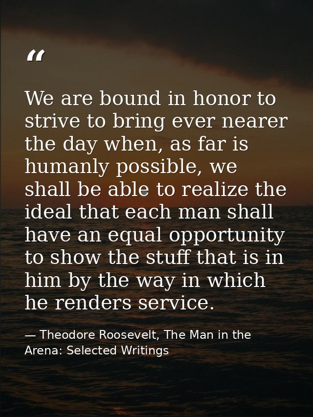 We are bound in honor to strive to bring ever nearer the day when, as far is humanly possible, we shall be able to reali — Theodore Roosevelt, The Man in the Arena: Selected Writings