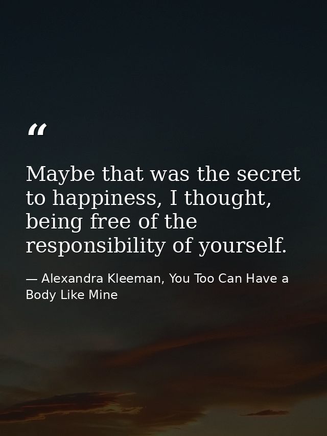Maybe that was the secret to happiness, I thought, being free of the responsibility of yourself. — Alexandra Kleeman, You Too Can Have a Body Like Mine
