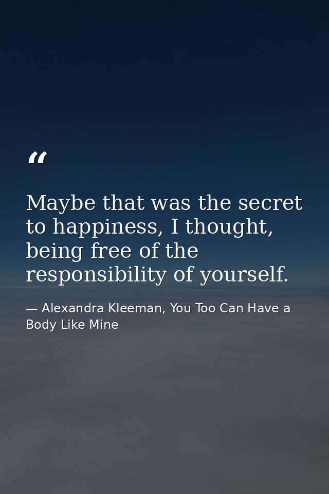 Maybe that was the secret to happiness, I thought, being free of the responsibility of yourself. — Alexandra Kleeman, You Too Can Have a Body Like Mine