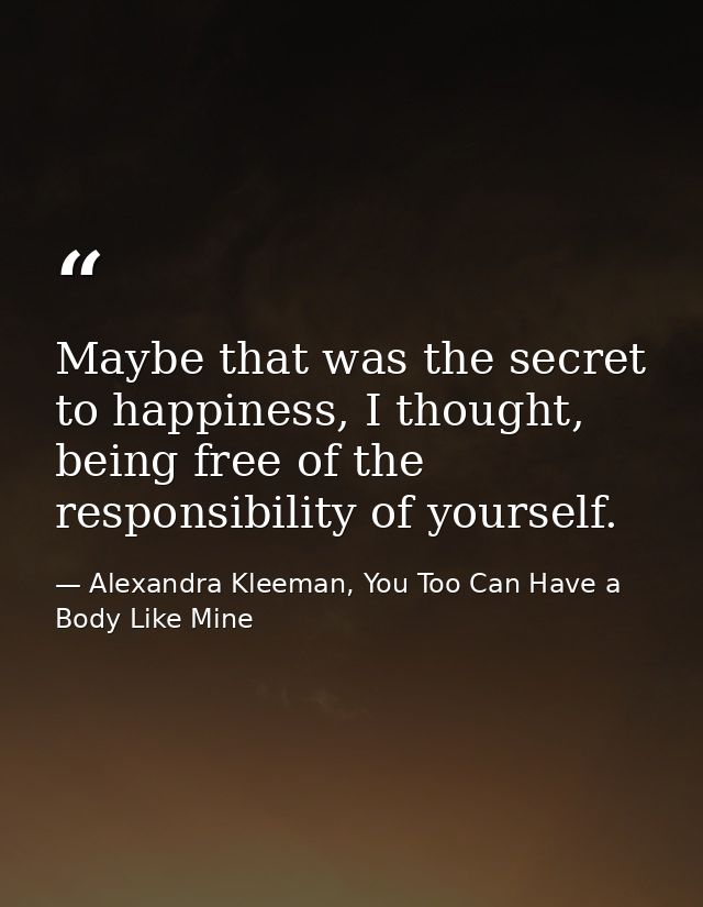 Maybe that was the secret to happiness, I thought, being free of the responsibility of yourself. — Alexandra Kleeman, You Too Can Have a Body Like Mine