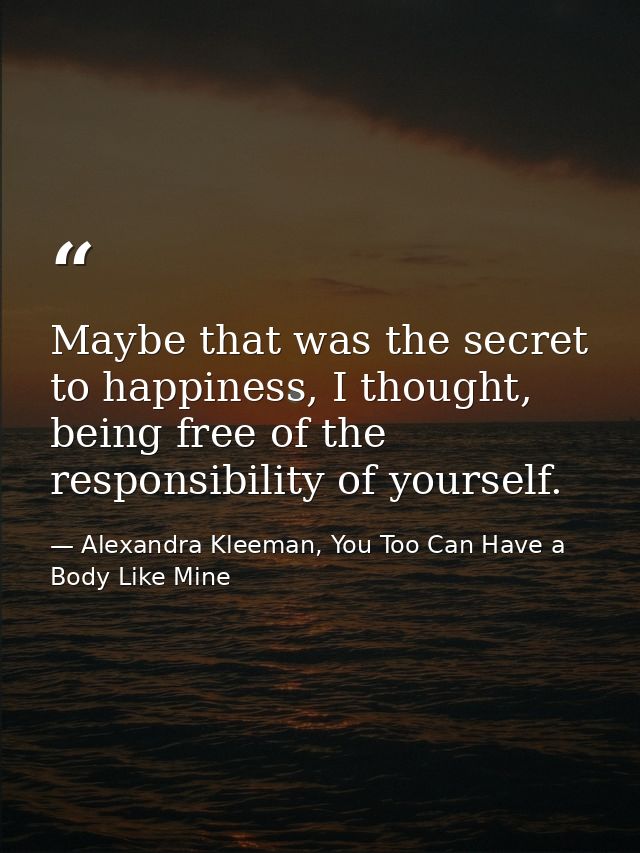 Maybe that was the secret to happiness, I thought, being free of the responsibility of yourself. — Alexandra Kleeman, You Too Can Have a Body Like Mine