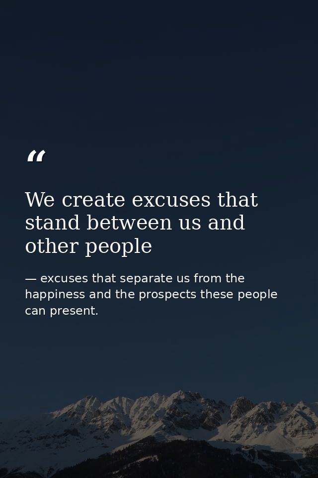 We create excuses that stand between us and other people — excuses that separate us from the happiness and the prospects these people can present.