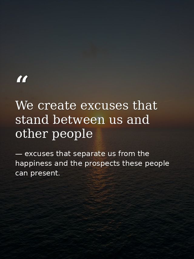 We create excuses that stand between us and other people — excuses that separate us from the happiness and the prospects these people can present.