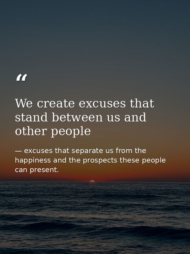 We create excuses that stand between us and other people — excuses that separate us from the happiness and the prospects these people can present.
