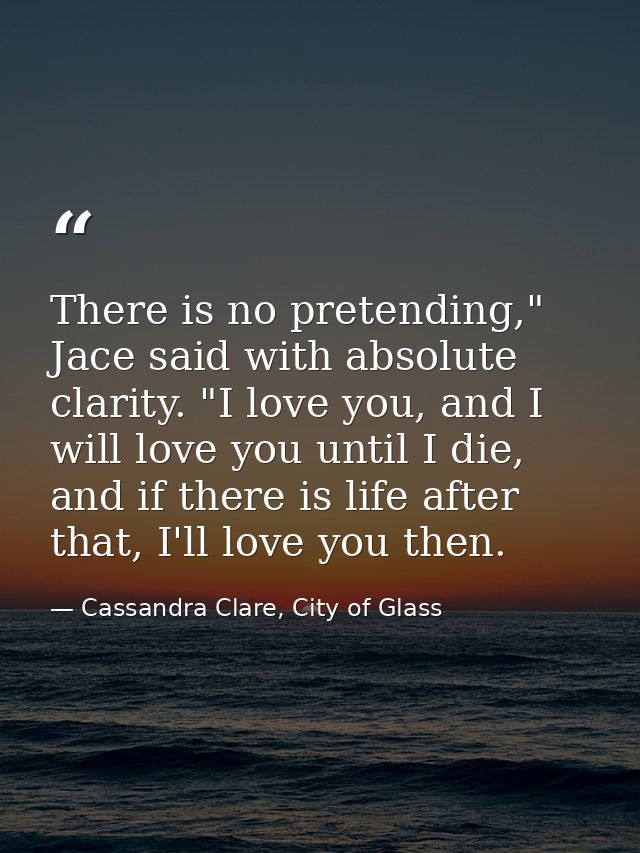 There is no pretending," Jace said with absolute clarity. "I love you, and I will love you until I die, and if there is  — Cassandra Clare, City of Glass