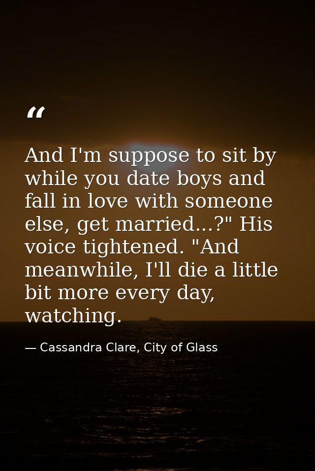 And I'm suppose to sit by while you date boys and fall in love with someone else, get married...?" His voice tightened.  — Cassandra Clare, City of Glass