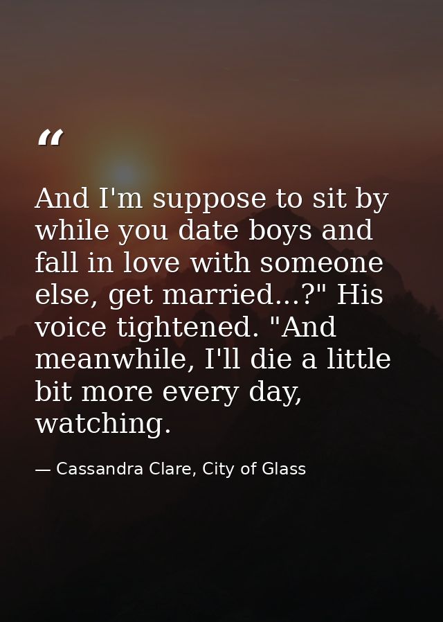 And I'm suppose to sit by while you date boys and fall in love with someone else, get married...?" His voice tightened.  — Cassandra Clare, City of Glass