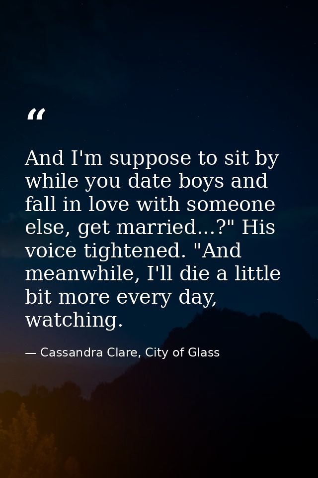 And I'm suppose to sit by while you date boys and fall in love with someone else, get married...?" His voice tightened.  — Cassandra Clare, City of Glass