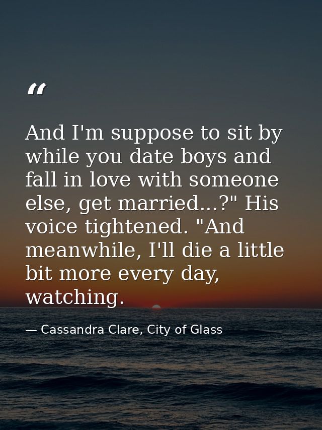 And I'm suppose to sit by while you date boys and fall in love with someone else, get married...?" His voice tightened.  — Cassandra Clare, City of Glass
