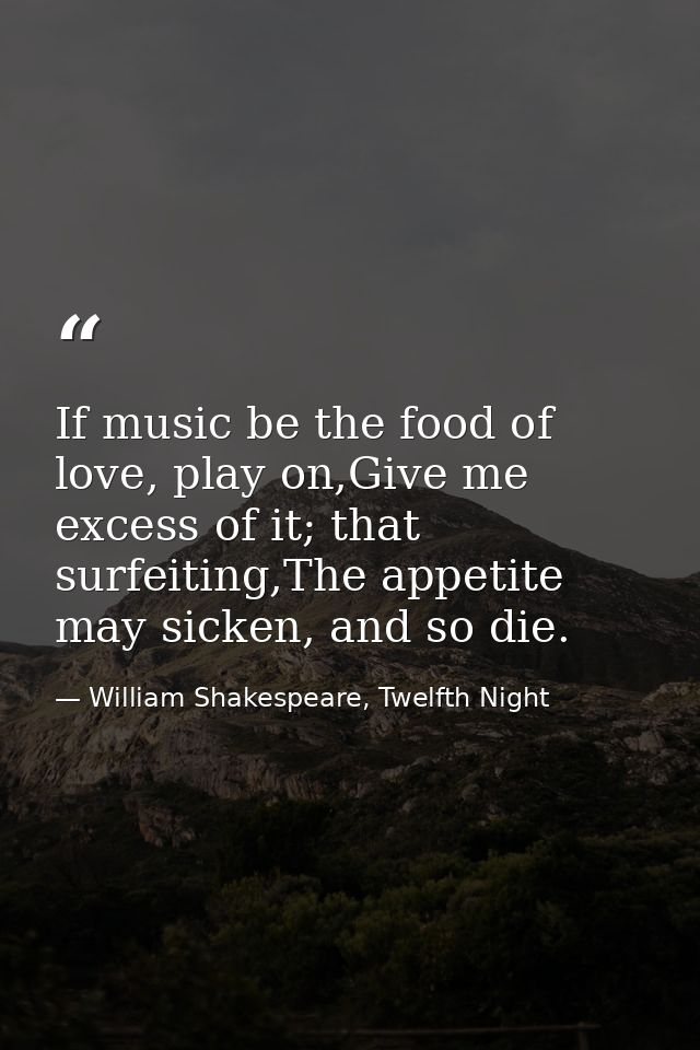 If music be the food of love, play on,Give me excess of it; that surfeiting,The appetite may sicken, and so die. — William Shakespeare, Twelfth Night