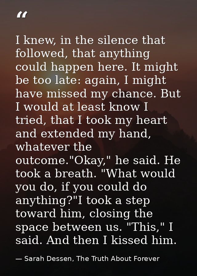 I knew, in the silence that followed, that anything could happen here. It might be too late: again, I might have missed  — Sarah Dessen, The Truth About Forever