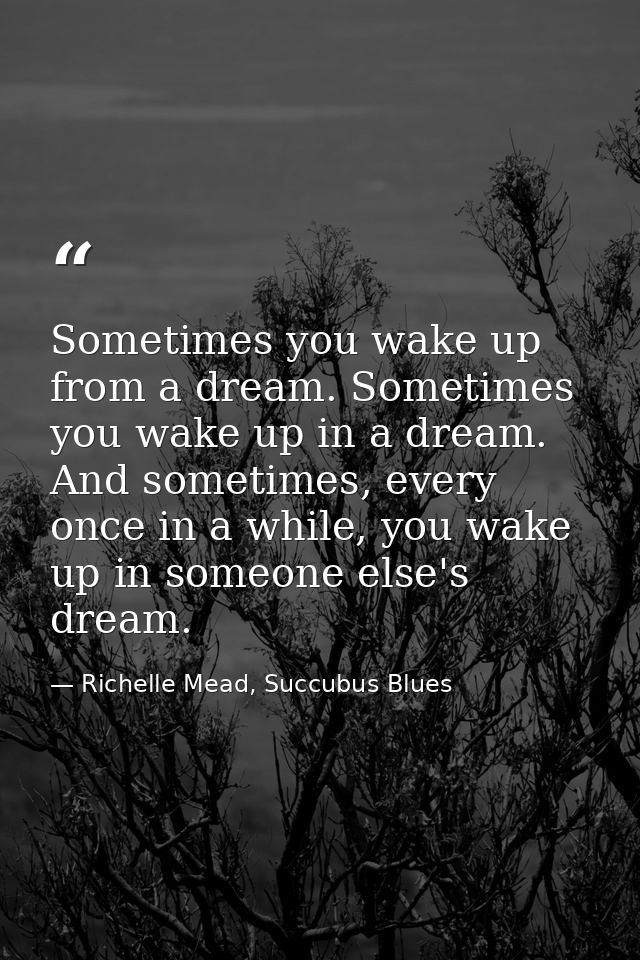 Sometimes you wake up from a dream. Sometimes you wake up in a dream. And sometimes, every once in a while, you wake up  — Richelle Mead, Succubus Blues