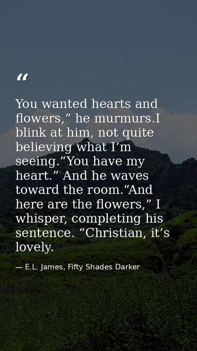 You wanted hearts and flowers,” he murmurs.I blink at him, not quite believing what I’m seeing.“You have my heart.” And  — E.L. James, Fifty Shades Darker