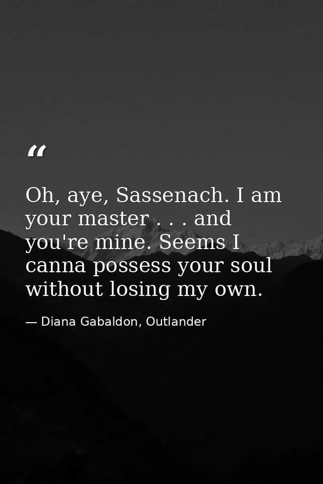 Oh, aye, Sassenach. I am your master . . . and you're mine. Seems I canna possess your soul without losing my own. — Diana Gabaldon, Outlander
