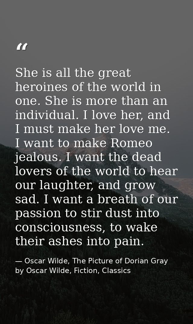 She is all the great heroines of the world in one. She is more than an individual. I love her, and I must make her love  — Oscar Wilde, The Picture of Dorian Gray by Oscar Wilde, Fiction, Classics