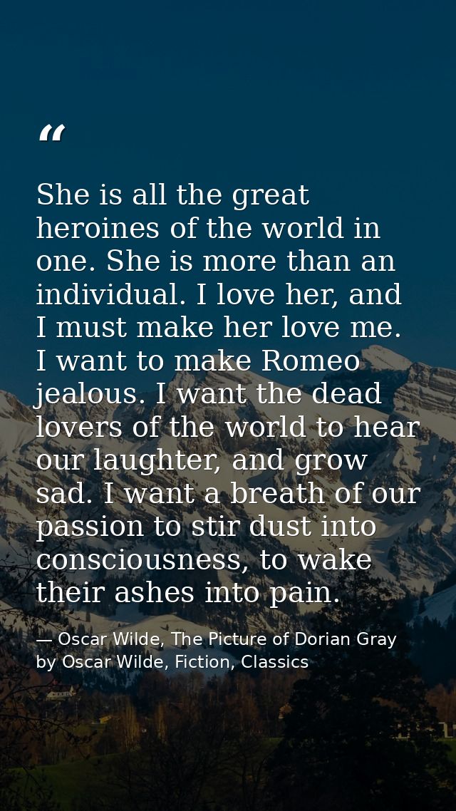 She is all the great heroines of the world in one. She is more than an individual. I love her, and I must make her love  — Oscar Wilde, The Picture of Dorian Gray by Oscar Wilde, Fiction, Classics
